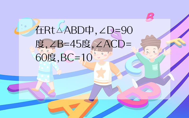 在Rt△ABD中,∠D=90度,∠B=45度,∠ACD=60度,BC=10