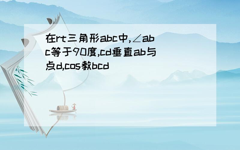 在rt三角形abc中,∠abc等于90度,cd垂直ab与点d,cos教bcd