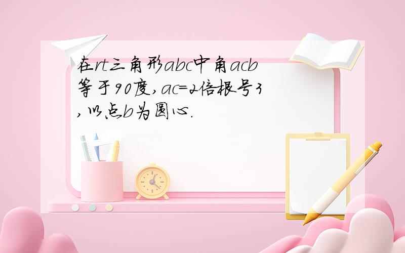 在rt三角形abc中角acb等于90度,ac=2倍根号3,以点b为圆心.