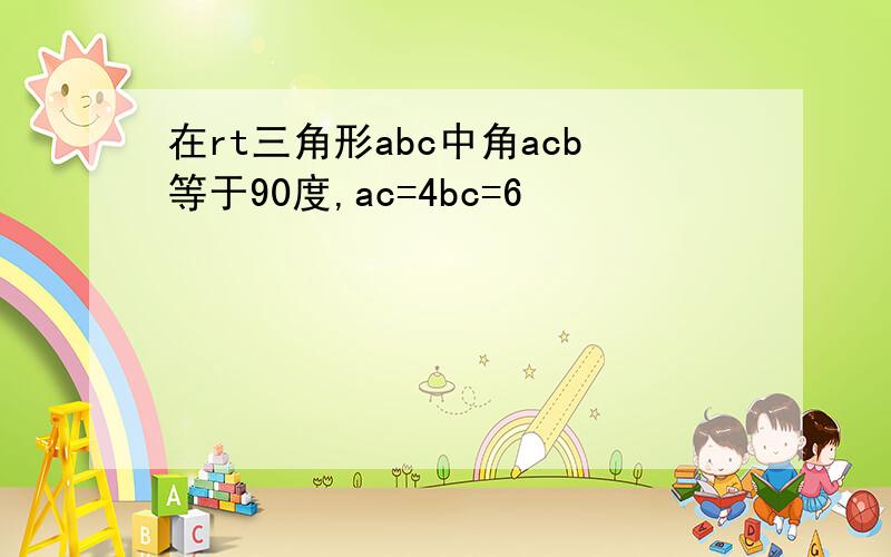 在rt三角形abc中角acb等于90度,ac=4bc=6