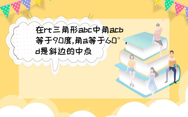 在rt三角形abc中角acb等于90度,角a等于60°,d是斜边的中点