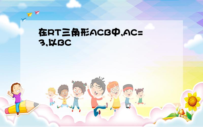 在RT三角形ACB中,AC=3,以BC