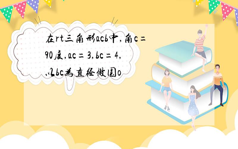 在rt三角形acb中,角c=90度,ac=3,bc=4,以bc为直径做圆o