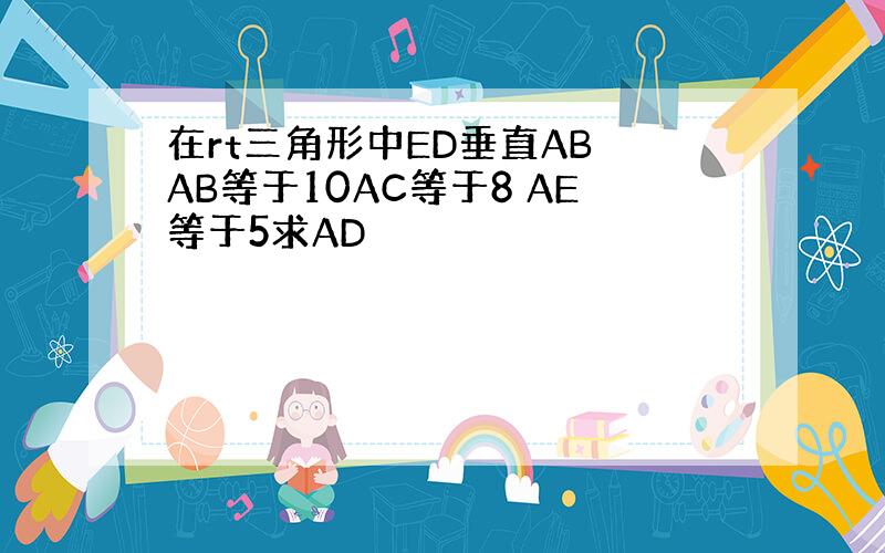 在rt三角形中ED垂直AB AB等于10AC等于8 AE等于5求AD