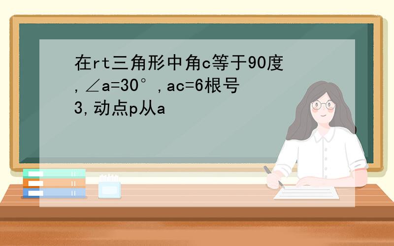 在rt三角形中角c等于90度,∠a=30°,ac=6根号3,动点p从a