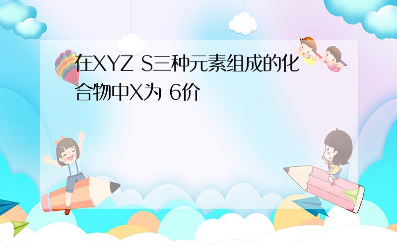 在XYZ S三种元素组成的化合物中X为 6价