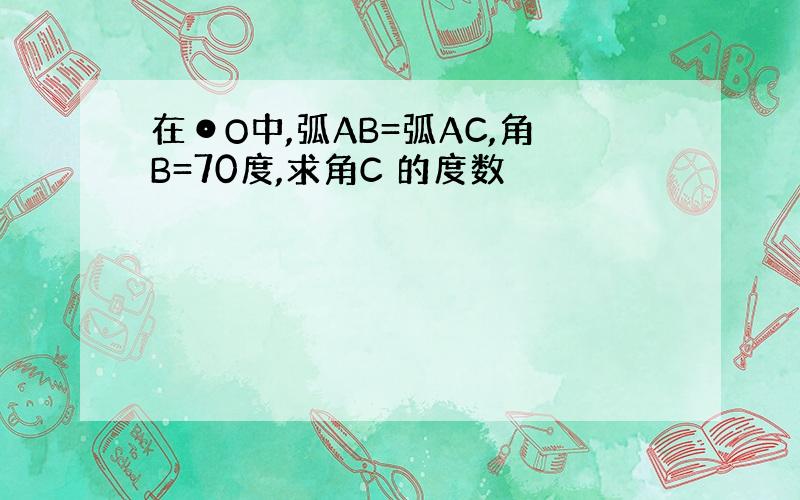 在⊙O中,弧AB=弧AC,角B=70度,求角C 的度数