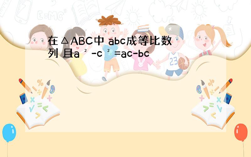 在△ABC中 abc成等比数列 且a²-c²=ac-bc