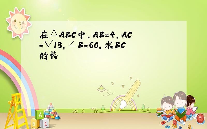 在△ABC中,AB=4,AC=√13,∠B=60,求BC的长