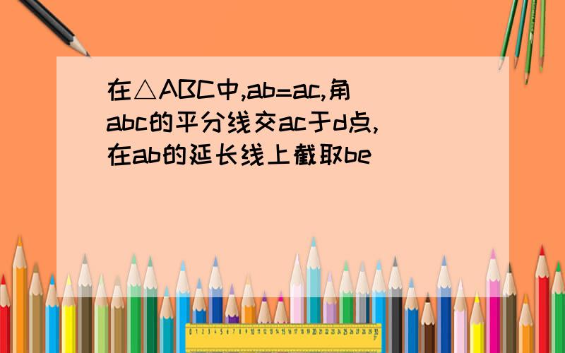 在△ABC中,ab=ac,角abc的平分线交ac于d点,在ab的延长线上截取be