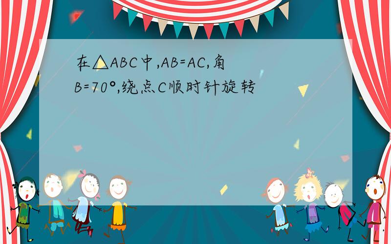 在△ABC中,AB=AC,角B=70°,绕点C顺时针旋转