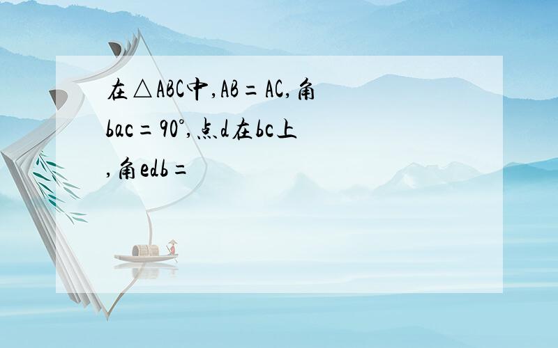 在△ABC中,AB=AC,角bac=90°,点d在bc上,角edb=