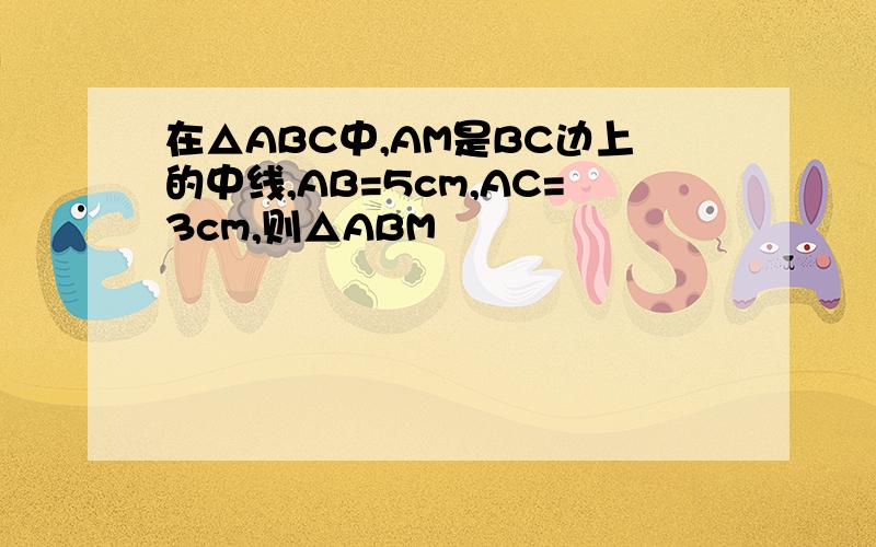 在△ABC中,AM是BC边上的中线,AB=5cm,AC=3cm,则△ABM