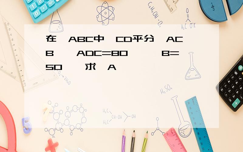 在△ABC中,CD平分∠ACB,∠ADC=80°,∠B=50°,求∠A