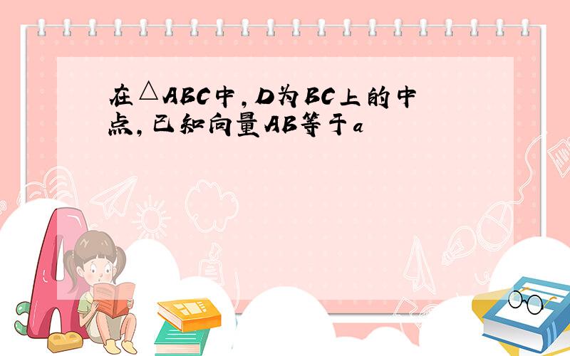 在△ABC中,D为BC上的中点,已知向量AB等于a