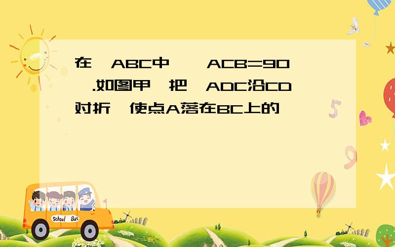 在△ABC中,∠ACB=90°.如图甲,把△ADC沿CD对折,使点A落在BC上的