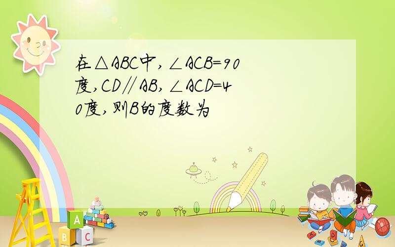 在△ABC中,∠ACB=90度,CD∥AB,∠ACD=40度,则B的度数为