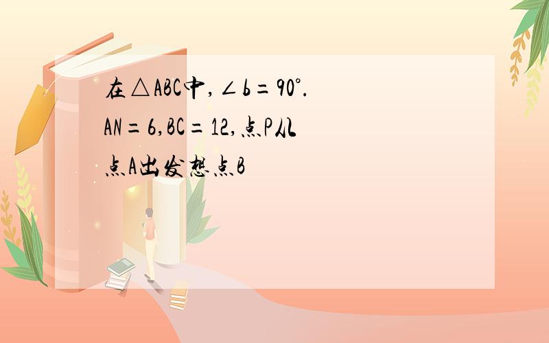 在△ABC中,∠b=90°.AN=6,BC=12,点P从点A出发想点B