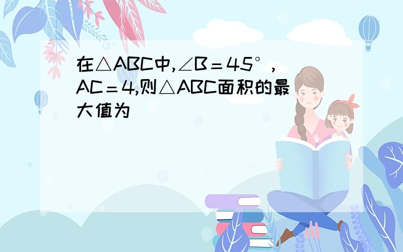 在△ABC中,∠B＝45°,AC＝4,则△ABC面积的最大值为