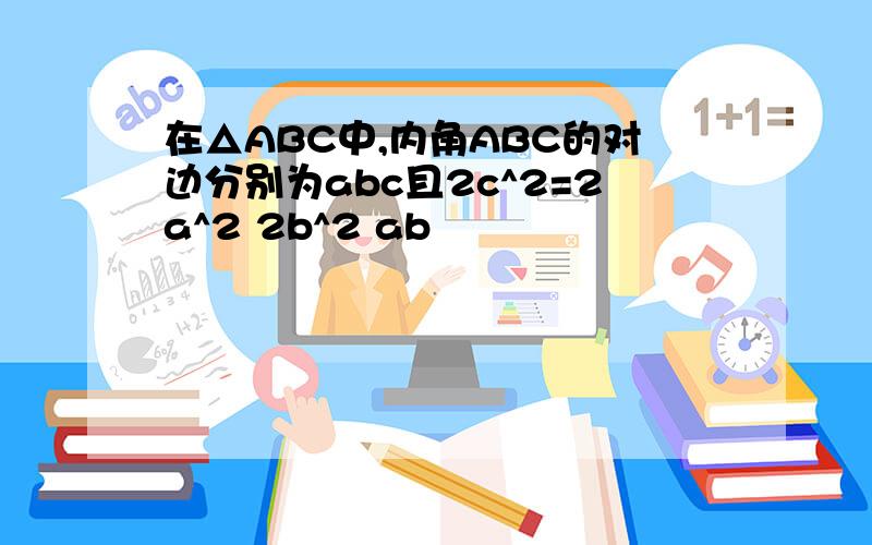 在△ABC中,内角ABC的对边分别为abc且2c^2=2a^2 2b^2 ab