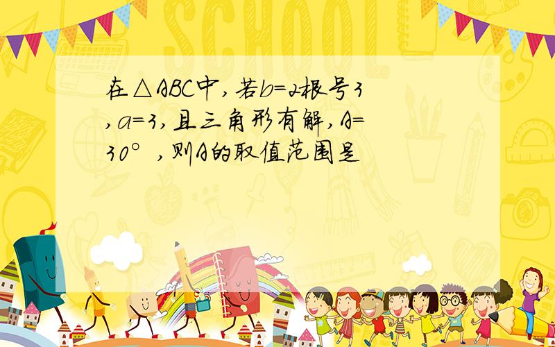 在△ABC中,若b=2根号3,a=3,且三角形有解,A=30°,则A的取值范围是