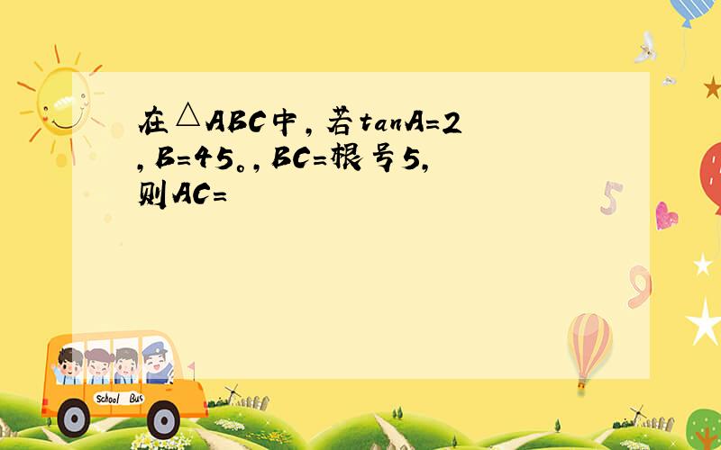 在△ABC中,若tanA=2,B=45°,BC=根号5,则AC=