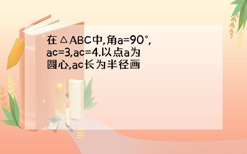 在△ABC中,角a=90°,ac=3,ac=4.以点a为圆心,ac长为半径画