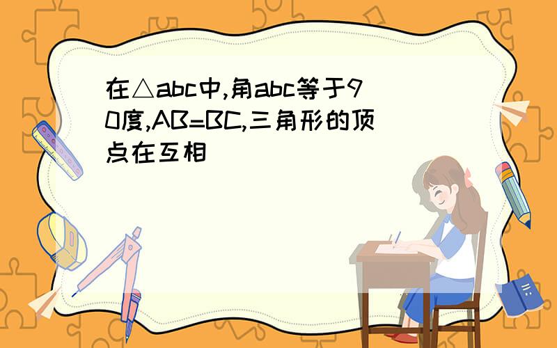 在△abc中,角abc等于90度,AB=BC,三角形的顶点在互相