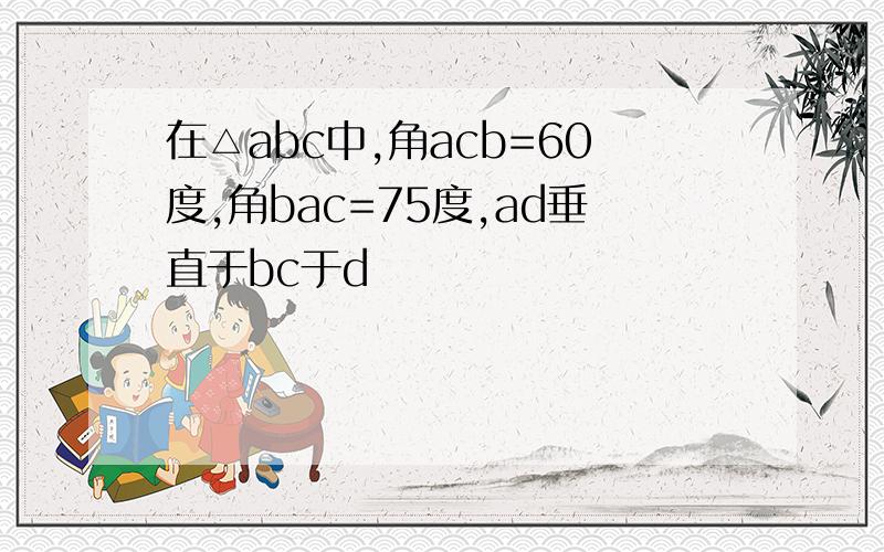 在△abc中,角acb=60度,角bac=75度,ad垂直于bc于d