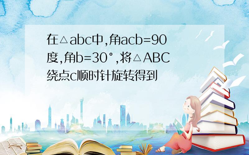 在△abc中,角acb=90度,角b=30°,将△ABC绕点c顺时针旋转得到