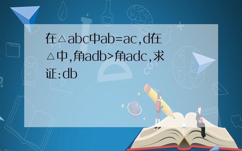 在△abc中ab=ac,d在△中,角adb>角adc,求证:db