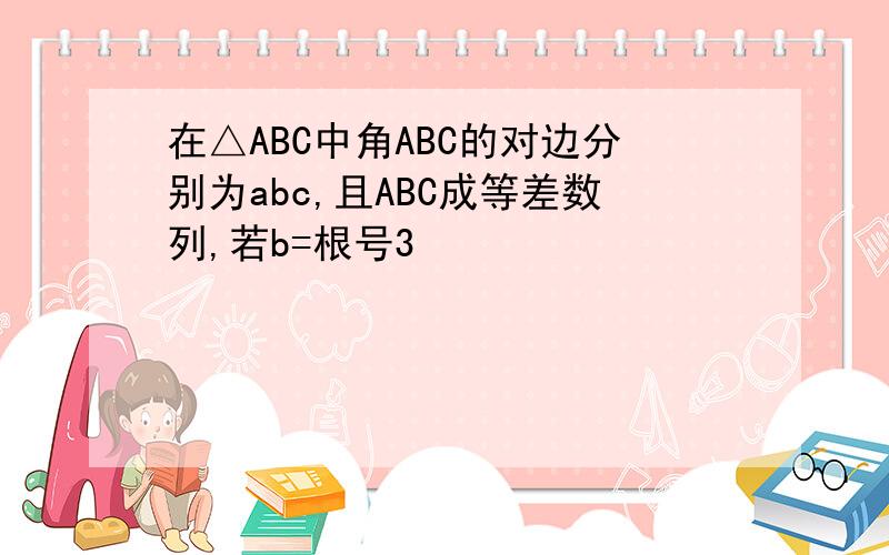 在△ABC中角ABC的对边分别为abc,且ABC成等差数列,若b=根号3