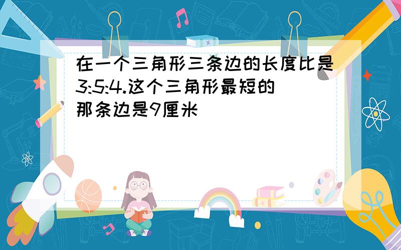 在一个三角形三条边的长度比是3:5:4.这个三角形最短的那条边是9厘米