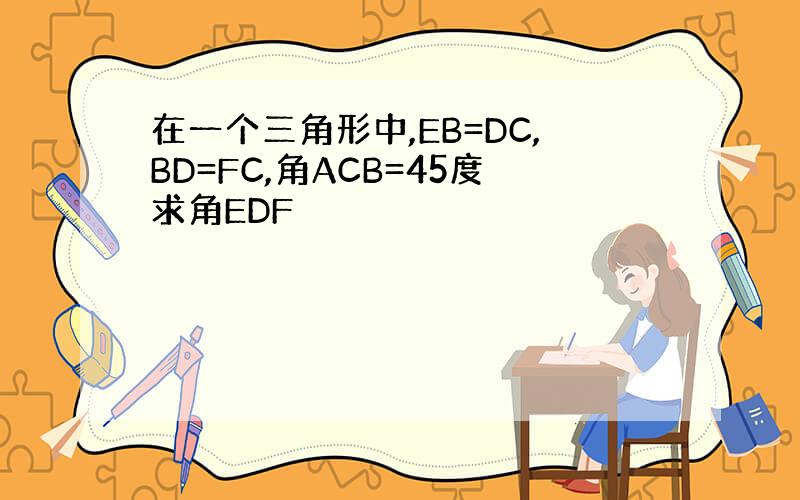 在一个三角形中,EB=DC,BD=FC,角ACB=45度求角EDF