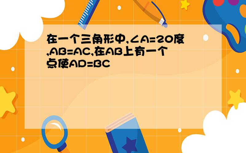 在一个三角形中,∠A=20度,AB=AC,在AB上有一个点使AD=BC