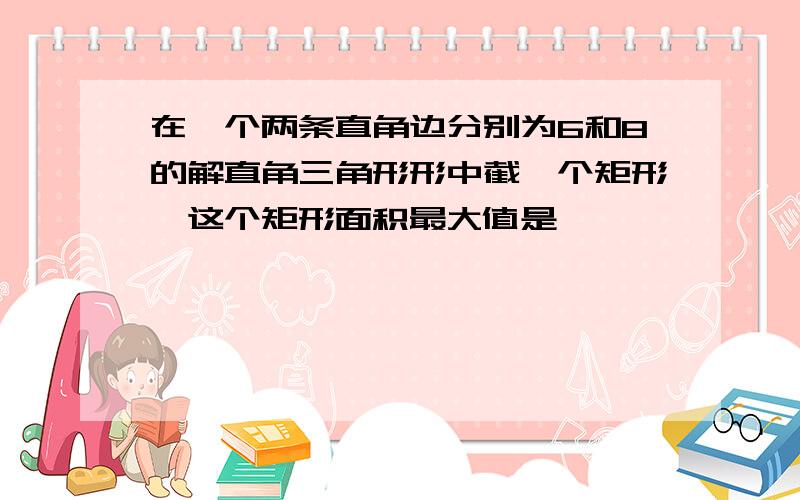 在一个两条直角边分别为6和8的解直角三角形形中截一个矩形,这个矩形面积最大值是