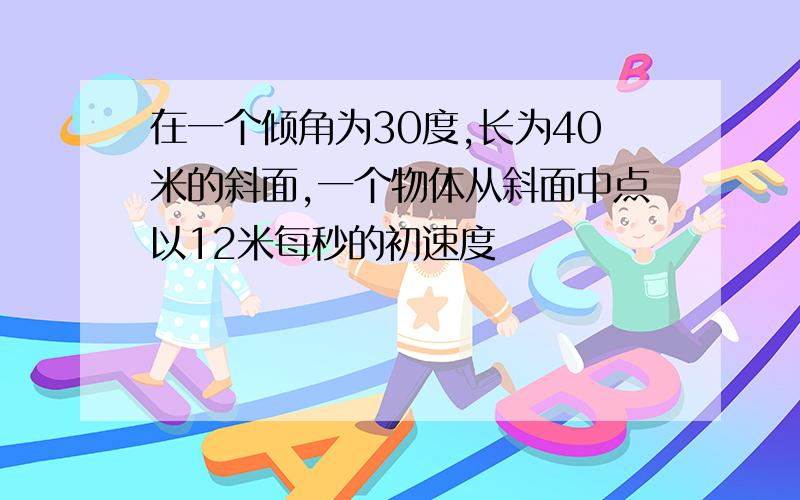 在一个倾角为30度,长为40米的斜面,一个物体从斜面中点以12米每秒的初速度