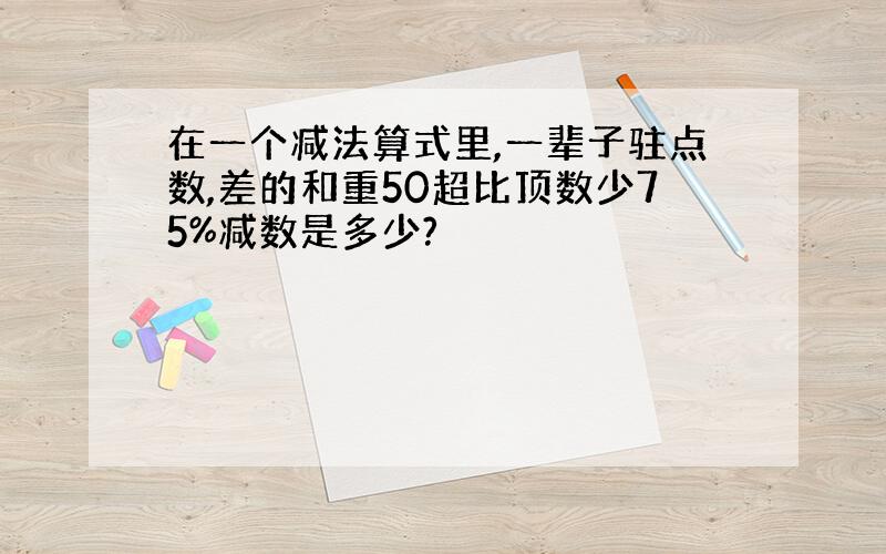 在一个减法算式里,一辈子驻点数,差的和重50超比顶数少75%减数是多少?