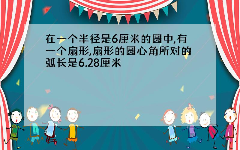 在一个半径是6厘米的圆中,有一个扇形,扇形的圆心角所对的弧长是6.28厘米