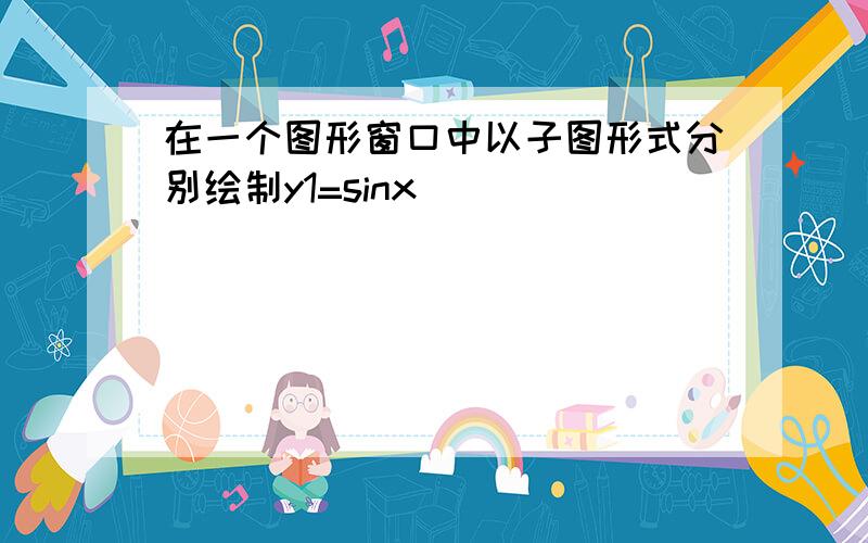 在一个图形窗口中以子图形式分别绘制y1=sinx