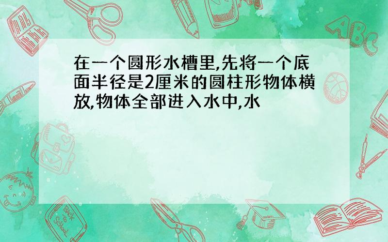 在一个圆形水槽里,先将一个底面半径是2厘米的圆柱形物体横放,物体全部进入水中,水