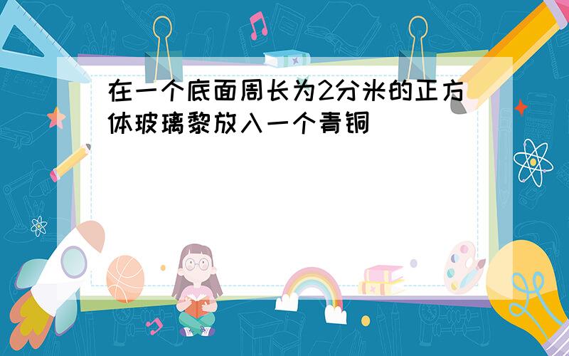 在一个底面周长为2分米的正方体玻璃黎放入一个青铜