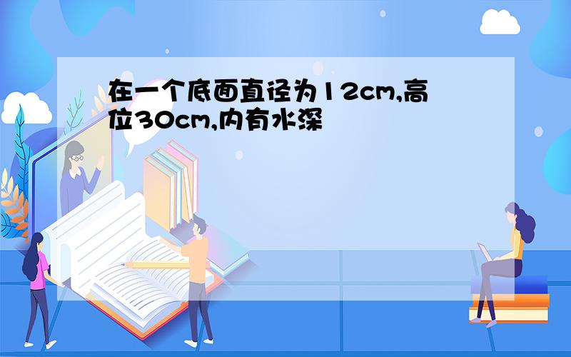 在一个底面直径为12cm,高位30cm,内有水深