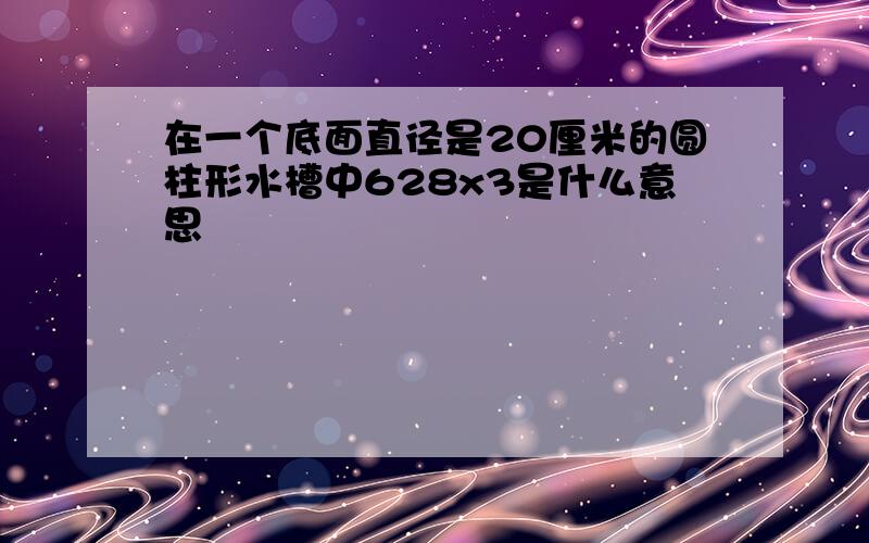 在一个底面直径是20厘米的圆柱形水槽中628x3是什么意思