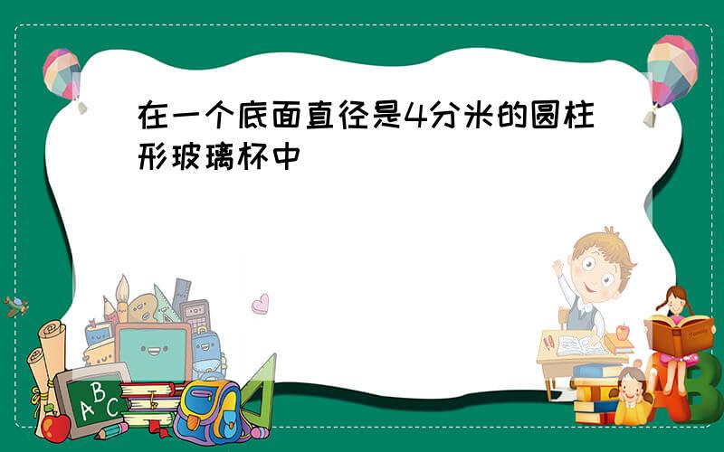 在一个底面直径是4分米的圆柱形玻璃杯中