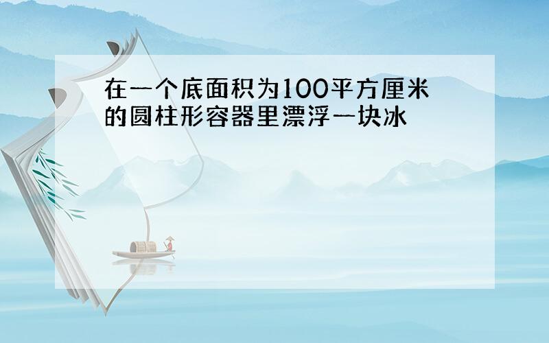 在一个底面积为100平方厘米的圆柱形容器里漂浮一块冰