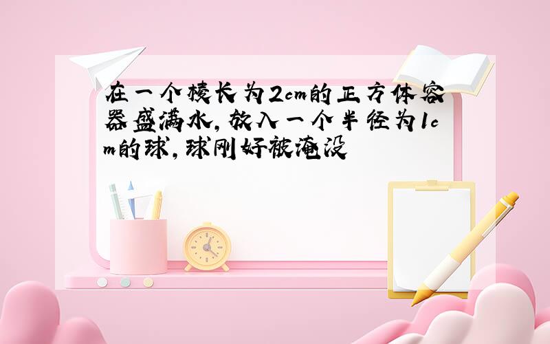 在一个棱长为2cm的正方体容器盛满水,放入一个半径为1cm的球,球刚好被淹没