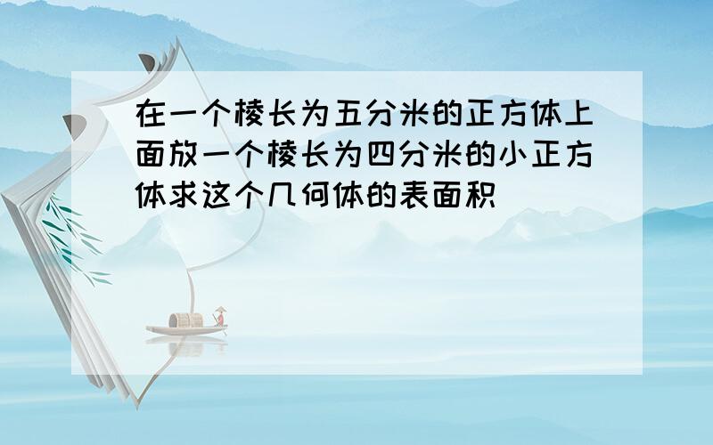 在一个棱长为五分米的正方体上面放一个棱长为四分米的小正方体求这个几何体的表面积