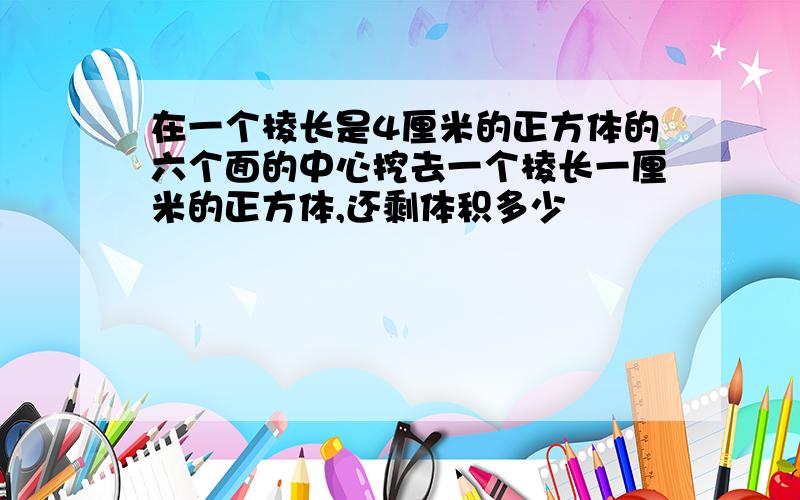 在一个棱长是4厘米的正方体的六个面的中心挖去一个棱长一厘米的正方体,还剩体积多少