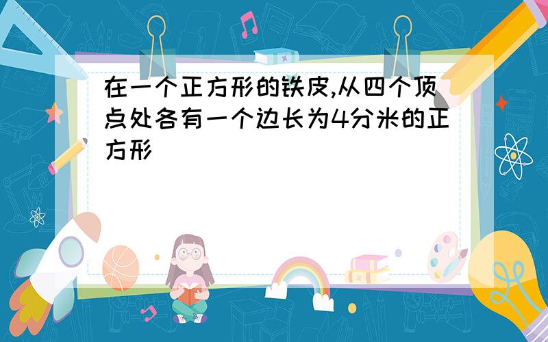 在一个正方形的铁皮,从四个顶点处各有一个边长为4分米的正方形